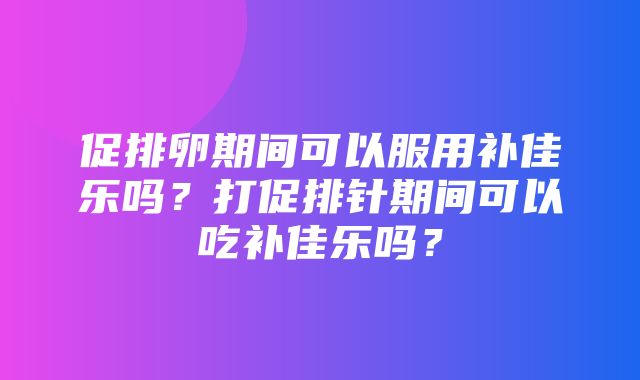 促排卵期间可以服用补佳乐吗？打促排针期间可以吃补佳乐吗？