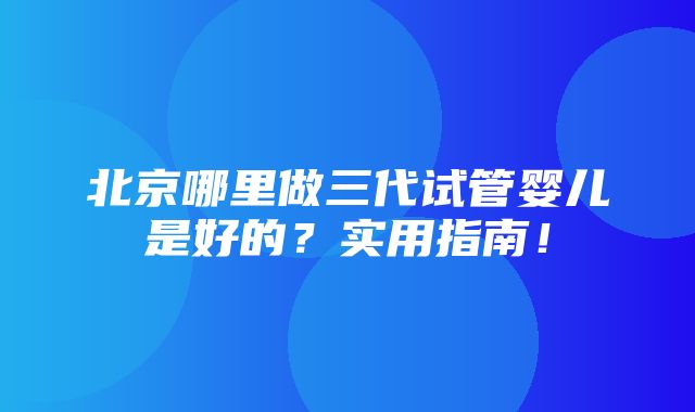 北京哪里做三代试管婴儿是好的？实用指南！