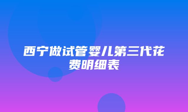 西宁做试管婴儿第三代花费明细表