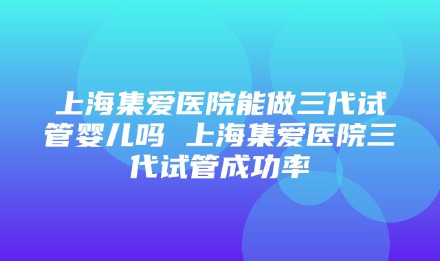 上海集爱医院能做三代试管婴儿吗 上海集爱医院三代试管成功率