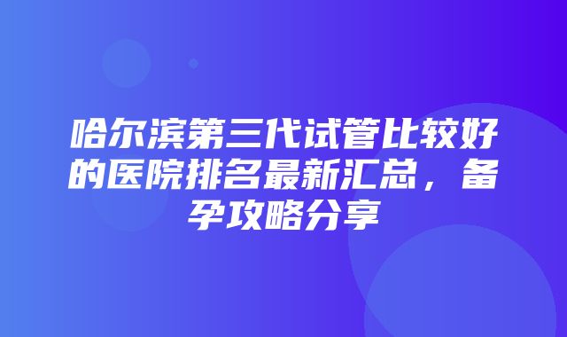 哈尔滨第三代试管比较好的医院排名最新汇总，备孕攻略分享