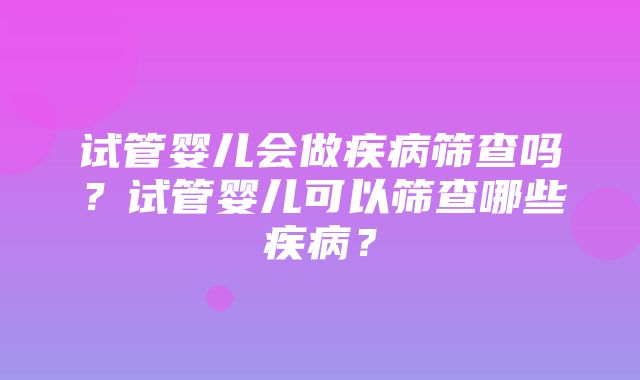 试管婴儿会做疾病筛查吗？试管婴儿可以筛查哪些疾病？