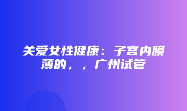 关爱女性健康：子宫内膜薄的，，广州试管