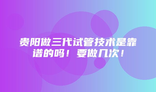 贵阳做三代试管技术是靠谱的吗！要做几次！