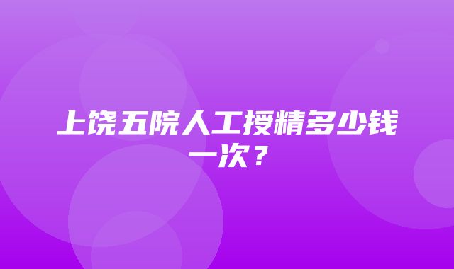 上饶五院人工授精多少钱一次？