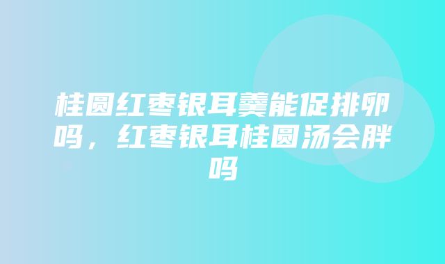 桂圆红枣银耳羹能促排卵吗，红枣银耳桂圆汤会胖吗