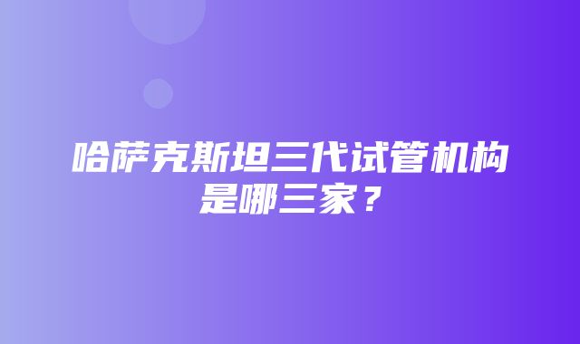 哈萨克斯坦三代试管机构是哪三家？