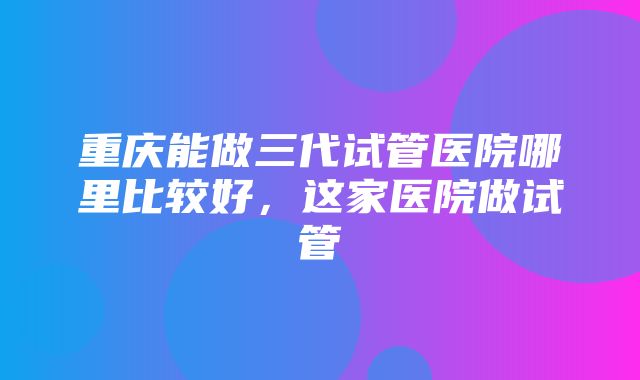 重庆能做三代试管医院哪里比较好，这家医院做试管