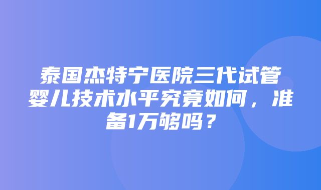 泰国杰特宁医院三代试管婴儿技术水平究竟如何，准备1万够吗？