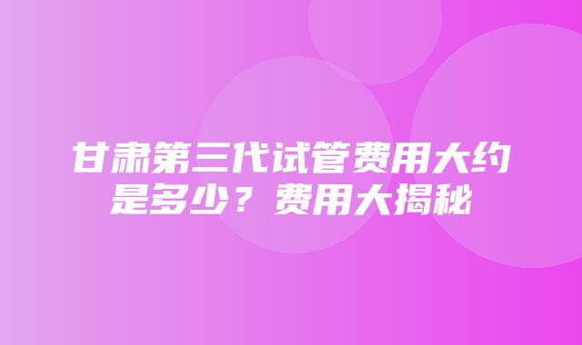 甘肃第三代试管费用大约是多少？费用大揭秘