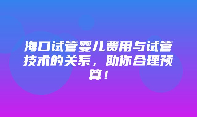 海口试管婴儿费用与试管技术的关系，助你合理预算！