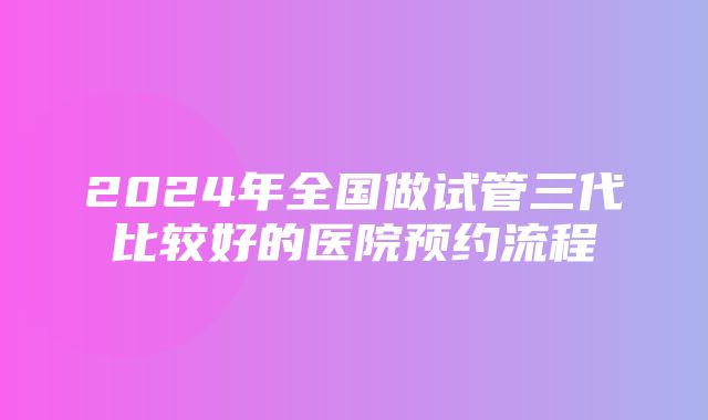 2024年全国做试管三代比较好的医院预约流程