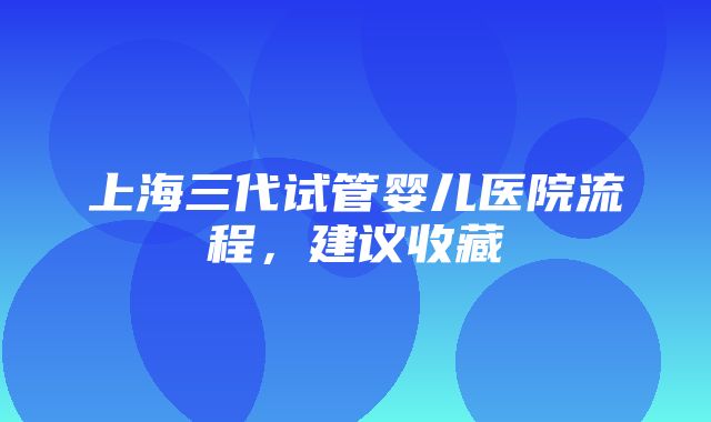 上海三代试管婴儿医院流程，建议收藏