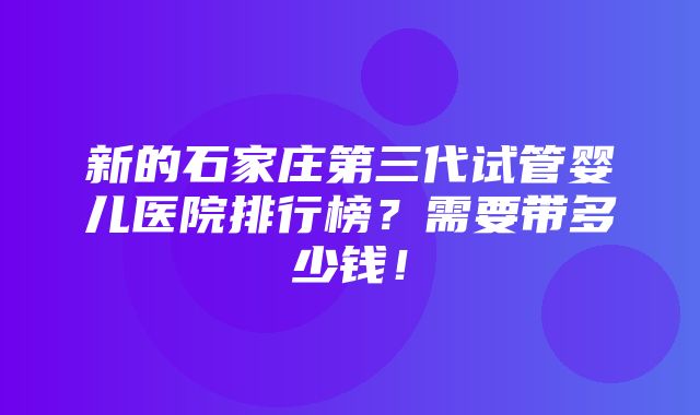 新的石家庄第三代试管婴儿医院排行榜？需要带多少钱！