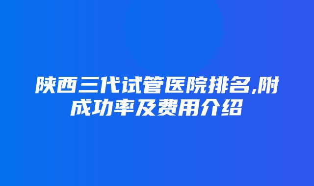 陕西三代试管医院排名,附成功率及费用介绍