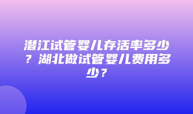 潜江试管婴儿存活率多少？湖北做试管婴儿费用多少？