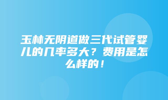 玉林无阴道做三代试管婴儿的几率多大？费用是怎么样的！