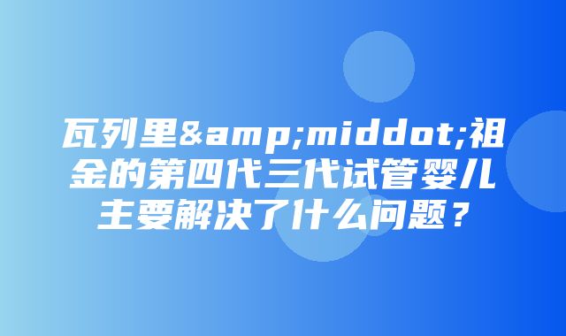 瓦列里&middot;祖金的第四代三代试管婴儿主要解决了什么问题？