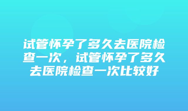 试管怀孕了多久去医院检查一次，试管怀孕了多久去医院检查一次比较好