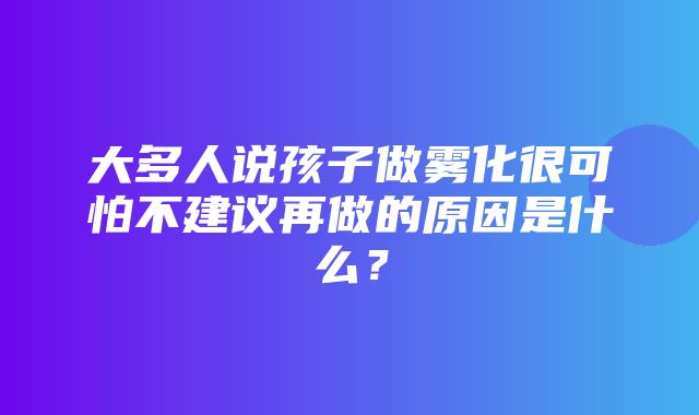 大多人说孩子做雾化很可怕不建议再做的原因是什么？