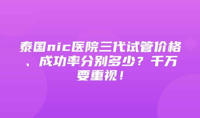 泰国nic医院三代试管价格、成功率分别多少？千万要重视！