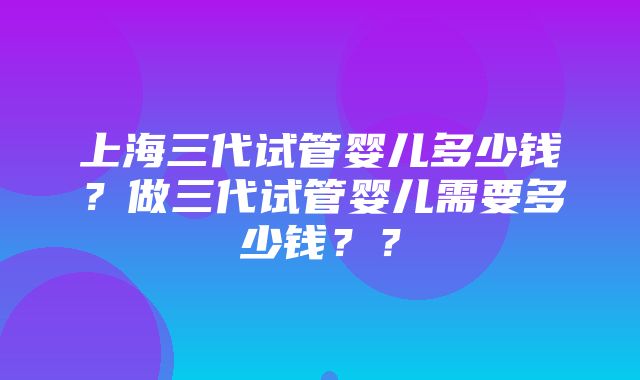 上海三代试管婴儿多少钱？做三代试管婴儿需要多少钱？？