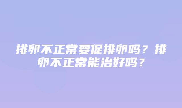 排卵不正常要促排卵吗？排卵不正常能治好吗？