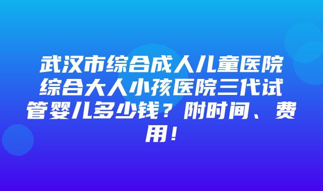 武汉市综合成人儿童医院综合大人小孩医院三代试管婴儿多少钱？附时间、费用！