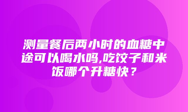 测量餐后两小时的血糖中途可以喝水吗,吃饺子和米饭哪个升糖快？