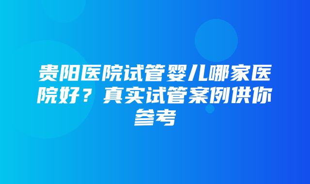 贵阳医院试管婴儿哪家医院好？真实试管案例供你参考