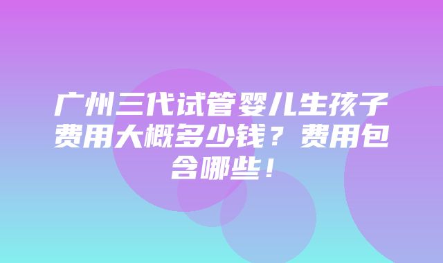 广州三代试管婴儿生孩子费用大概多少钱？费用包含哪些！