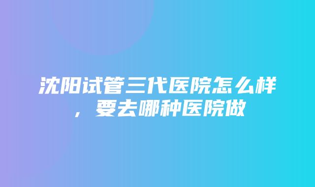 沈阳试管三代医院怎么样，要去哪种医院做