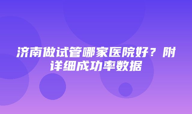 济南做试管哪家医院好？附详细成功率数据