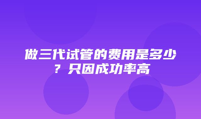 做三代试管的费用是多少？只因成功率高