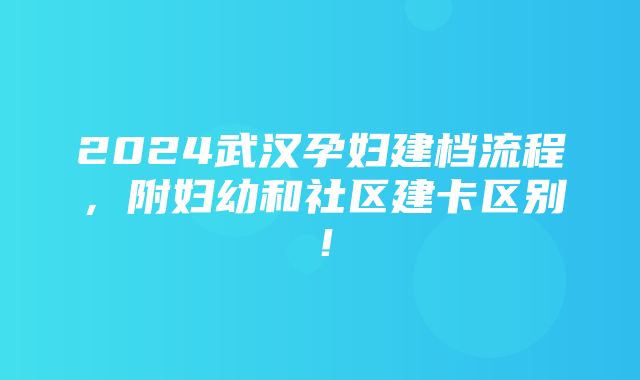 2024武汉孕妇建档流程，附妇幼和社区建卡区别！