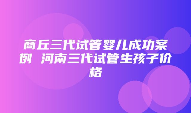 商丘三代试管婴儿成功案例 河南三代试管生孩子价格