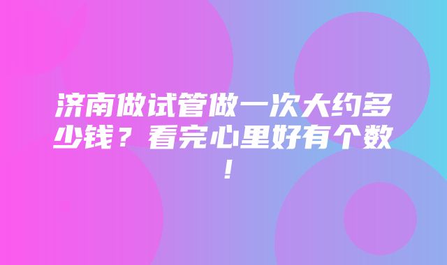 济南做试管做一次大约多少钱？看完心里好有个数！