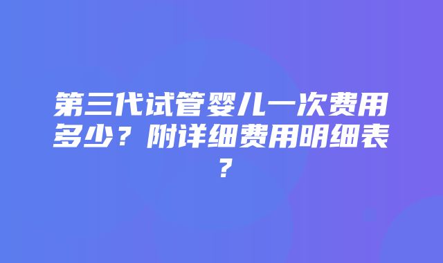 第三代试管婴儿一次费用多少？附详细费用明细表？