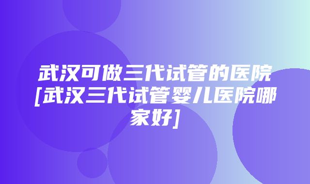 武汉可做三代试管的医院[武汉三代试管婴儿医院哪家好]