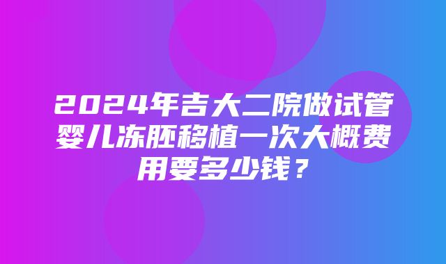 2024年吉大二院做试管婴儿冻胚移植一次大概费用要多少钱？