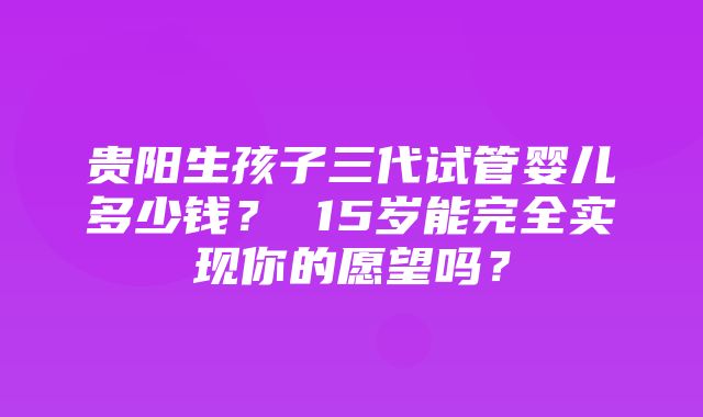 贵阳生孩子三代试管婴儿多少钱？ 15岁能完全实现你的愿望吗？