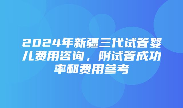 2024年新疆三代试管婴儿费用咨询，附试管成功率和费用参考