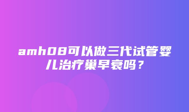 amh08可以做三代试管婴儿治疗巢早衰吗？