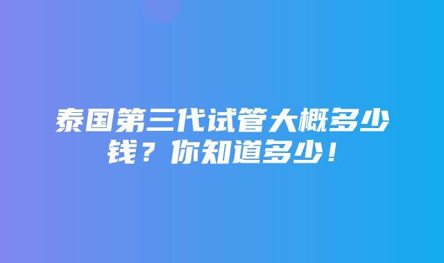 泰国第三代试管大概多少钱？你知道多少！