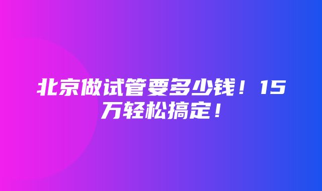 北京做试管要多少钱！15万轻松搞定！