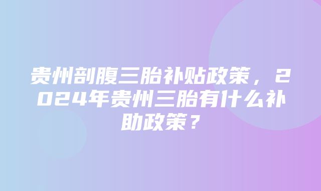 贵州剖腹三胎补贴政策，2024年贵州三胎有什么补助政策？