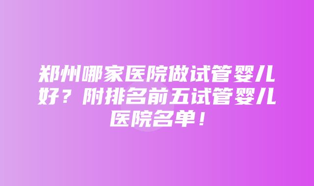 郑州哪家医院做试管婴儿好？附排名前五试管婴儿医院名单！