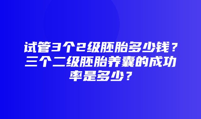 试管3个2级胚胎多少钱？三个二级胚胎养囊的成功率是多少？