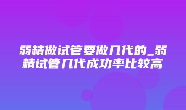 弱精做试管要做几代的_弱精试管几代成功率比较高