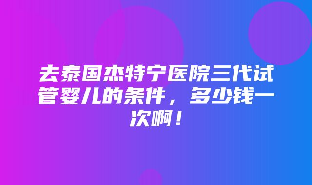 去泰国杰特宁医院三代试管婴儿的条件，多少钱一次啊！